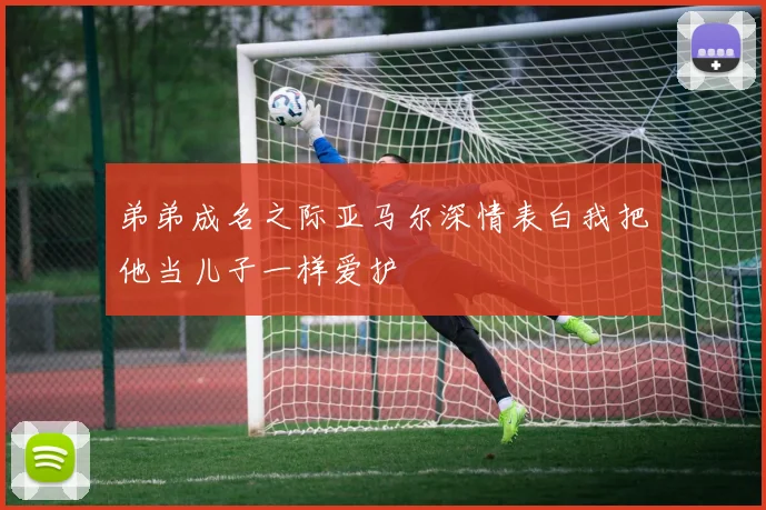 弟弟成名之际亚马尔深情表白我把他当儿子一样爱护