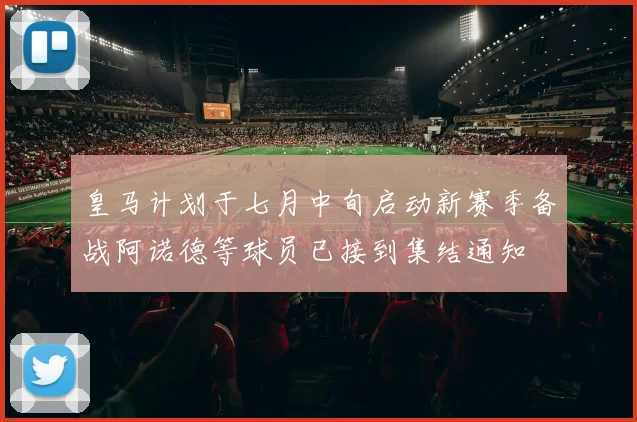 皇马计划于七月中旬启动新赛季备战阿诺德等球员已接到集结通知