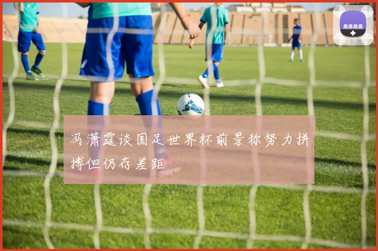 冯潇霆谈国足世界杯前景称努力拼搏但仍存差距