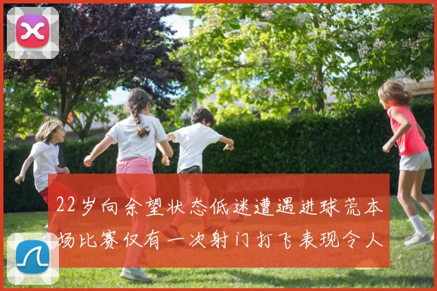 22岁向余望状态低迷遭遇进球荒本场比赛仅有一次射门打飞表现令人失望