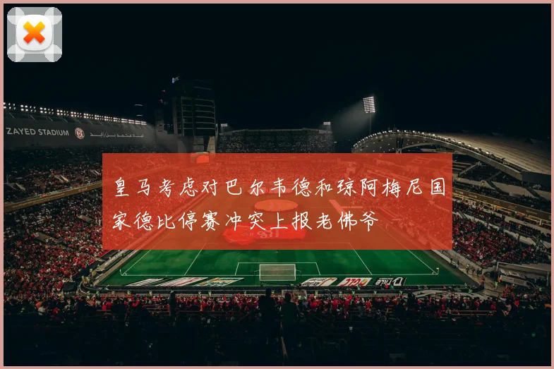 皇马考虑对巴尔韦德和琼阿梅尼国家德比停赛冲突上报老佛爷