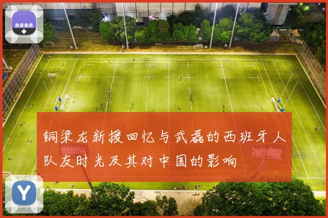 铜梁龙新援回忆与武磊的西班牙人队友时光及其对中国的影响