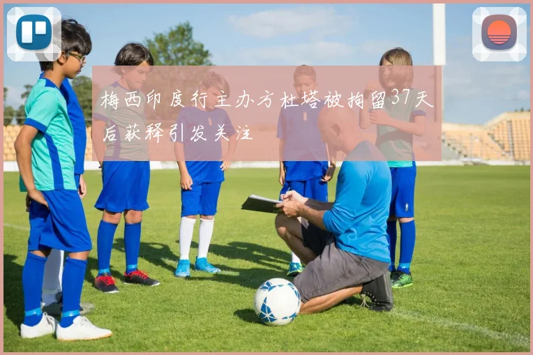 梅西印度行主办方杜塔被拘留37天后获释引发关注