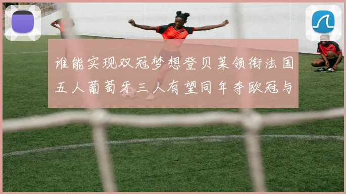 谁能实现双冠梦想登贝莱领衔法国五人葡萄牙三人有望同年夺欧冠与世界杯