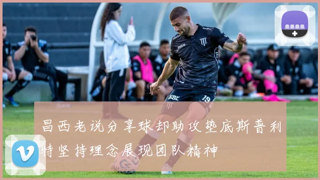 昌西老说分享球却助攻垫底斯普利特坚持理念展现团队精神