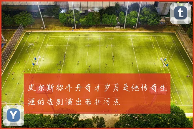 皮尔斯称乔丹奇才岁月是他传奇生涯的告别演出而非污点
