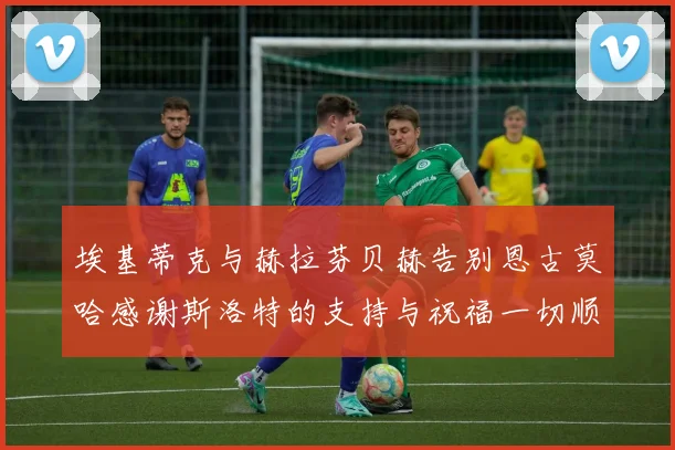 埃基蒂克与赫拉芬贝赫告别恩古莫哈感谢斯洛特的支持与祝福一切顺利