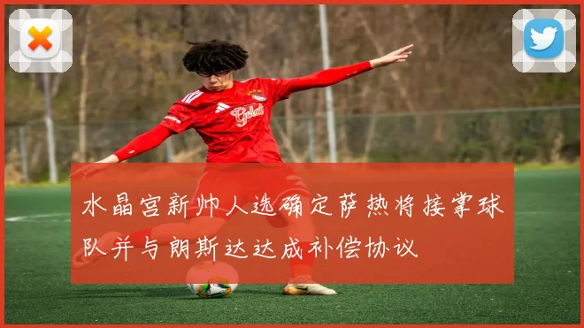 水晶宫新帅人选确定萨热将接掌球队并与朗斯达达成补偿协议