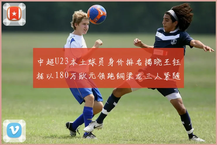 中超U23本土球员身价排名揭晓王钰栋以180万欧元领跑铜梁龙三人紧随其后