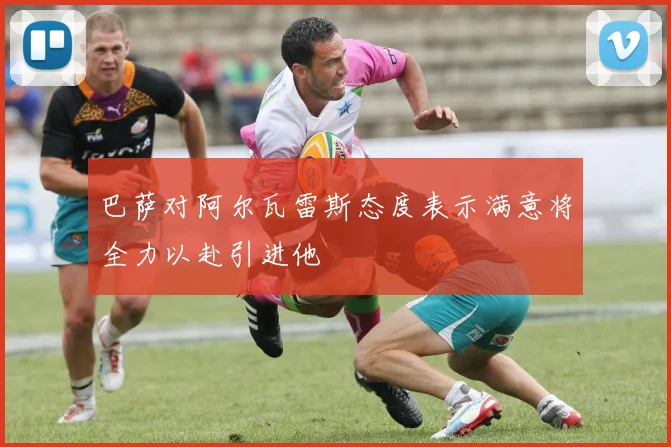 巴萨对阿尔瓦雷斯态度表示满意将全力以赴引进他