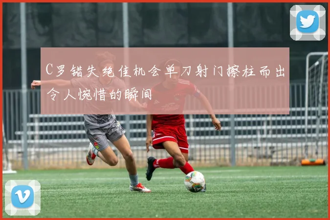 C罗错失绝佳机会单刀射门擦柱而出令人惋惜的瞬间