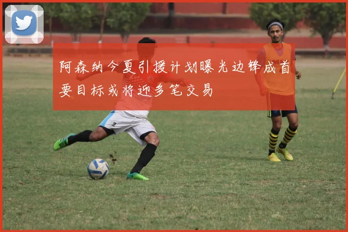 阿森纳今夏引援计划曝光边锋成首要目标或将迎多笔交易