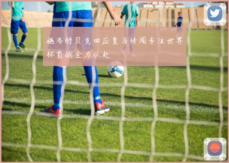 施洛特贝克回应皇马传闻专注世界杯首战全力以赴